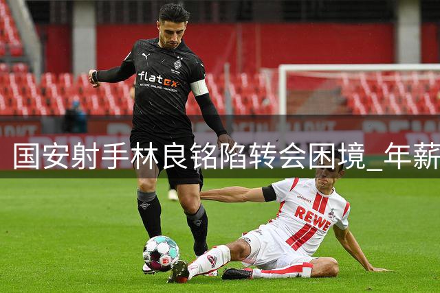 国安射手林良铭陷转会困境 年薪上限与战术地位成关键